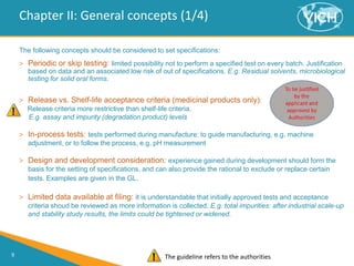 9
Chapter II: General concepts (1/4)
The following concepts should be considered to set specifications:
> Periodic or skip testing: limited possibility not to perform a specified test on every batch. Justification
based on data and an associated low risk of out of specifications. E.g. Residual solvents, microbiological
testing for solid oral forms.
> Release vs. Shelf-life acceptance criteria (medicinal products only):
Release criteria more restrictive than shelf-life criteria.
E.g. assay and impurity (degradation product) levels
> In-process tests: tests performed during manufacture: to guide manufacturing, e.g. machine
adjustment, or to follow the process, e.g. pH measurement
> Design and development consideration: experience gained during development should form the
basis for the setting of specifications, and can also provide the rational to exclude or replace certain
tests. Examples are given in the GL.
> Limited data available at filing: it is understandable that initially approved tests and acceptance
criteria shoud be reviewed as more information is collected. E.g. total impurities: after industrial scale-up
and stability study results, the limits could be tightened or widened.
The guideline refers to the authorities
 
