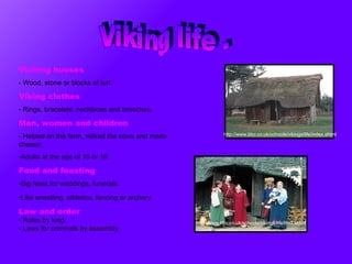 Viking life . http://www.bbc.co.uk/schools/vikings/life/index.shtml Viching houses -  Wood, stone or blocks of turf . Viking clothes Rings, bracelets, necklaces and brooches.   Men, women and children - Helped on the farm, milked the cows and made cheese.   Adults at the age of 15 or 16.  Food and feasting Big feast for weddings, funerals. Like wrestling, athletics, fencing or archery.   Law and order Rules by king. -  Laws for criminals by assembly. http://www.bbc.co.uk/schools/vikings/life/life3.shtml 