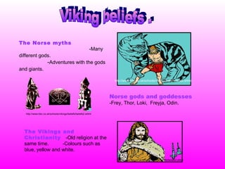 Viking beliefs . The Norse myths  -Many different gods.   - Adventures with the gods and giants.   Norse gods and goddesses -Frey, Thor, Loki,  Freyja, Odin. The Vikings and Christianity   -Old religion at the same time.  -Colours such as blue, yellow and white.   http://www.bbc.co.uk/schools/vikings/beliefs/index.shtml http://www.bbc.co.uk/schools/vikings/beliefs/beliefs2.shtml http://www.bbc.co.uk/schools/vikings/beliefs/beliefs3.shtml 