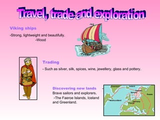 Travel, trade and exploration Viking ships   - Strong, lightweight and beautifully.  -Wood   Trading   - Such as silver, silk, spices, wine, jewellery, glass and pottery . Discovering new lands  - Brave sailors and explorers .  - The Faeroe Islands, Iceland and Greenland.  