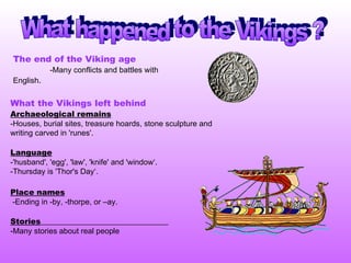 What happened to the Vikings ? The end of the Viking age   -Many conflicts and battles with English .  What the Vikings left behind Archaeological remains   -Houses, burial sites, treasure hoards, stone sculpture and writing carved in 'runes'. Language   -'husband', 'egg', 'law', 'knife' and 'window‘ .  -Thursday is 'Thor's Day‘. Place names   -Ending in -by, -thorpe, or –ay.  Stories   - Many stories about real people 