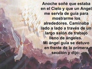 Anoche soñé que estaba en el Cielo y que un Angel me servía de guía para mostrarme los alrededores. Caminaba lado a lado a través de un largo salón de trabajo lleno de ángeles.  Mi ángel guía se detuvo en frente de la primera sección y dijo:                                                   