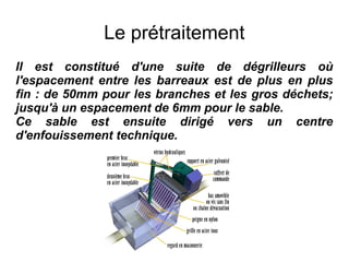 Le prétraitement
Il est constitué d'une suite de dégrilleurs où
l'espacement entre les barreaux est de plus en plus
fin : de 50mm pour les branches et les gros déchets;
jusqu'à un espacement de 6mm pour le sable.
Ce sable est ensuite dirigé vers un centre
d'enfouissement technique.
 