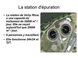 La station d'épuration
●   La station de Vichy Rhue
    a une capacité de
    traitement de 35000 m3 /
    jour. Elle ne reçoit
    aujourd'hui que 25000
    m3 / jour.
●   6 personnes y travaillent.
●   Elle fonctionne 24h/24 et
    7j/7.
 