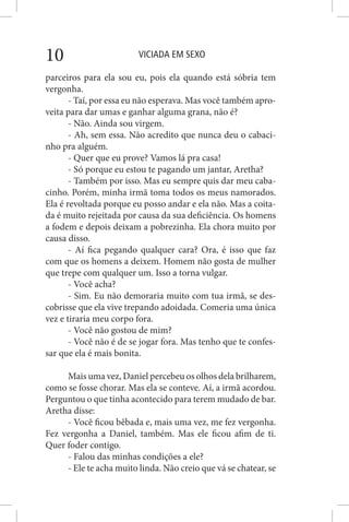 VICIADA EM SEXO10
parceiros para ela sou eu, pois ela quando está sóbria tem
vergonha.
- Taí, por essa eu não esperava. Mas você também apro-
veita para dar umas e ganhar alguma grana, não é?
- Não. Ainda sou virgem.
- Ah, sem essa. Não acredito que nunca deu o cabaci-
nho pra alguém.
- Quer que eu prove? Vamos lá pra casa!
- Só porque eu estou te pagando um jantar, Aretha?
- Também por isso. Mas eu sempre quis dar meu caba-
cinho. Porém, minha irmã toma todos os meus namorados.
Ela é revoltada porque eu posso andar e ela não. Mas a coita-
da é muito rejeitada por causa da sua deficiência. Os homens
a fodem e depois deixam a pobrezinha. Ela chora muito por
causa disso.
- Aí fica pegando qualquer cara? Ora, é isso que faz
com que os homens a deixem. Homem não gosta de mulher
que trepe com qualquer um. Isso a torna vulgar.
- Você acha?
- Sim. Eu não demoraria muito com tua irmã, se des-
cobrisse que ela vive trepando adoidada. Comeria uma única
vez e tiraria meu corpo fora.
- Você não gostou de mim?
- Você não é de se jogar fora. Mas tenho que te confes-
sar que ela é mais bonita.
Mais uma vez, Daniel percebeu os olhos dela brilharem,
como se fosse chorar. Mas ela se conteve. Aí, a irmã acordou.
Perguntou o que tinha acontecido para terem mudado de bar.
Aretha disse:
- Você ficou bêbada e, mais uma vez, me fez vergonha.
Fez vergonha a Daniel, também. Mas ele ficou afim de ti.
Quer foder contigo.
- Falou das minhas condições a ele?
- Ele te acha muito linda. Não creio que vá se chatear, se
 