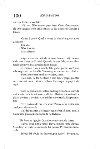 VICIADA EM SEXO100
não usa lentes de contato?
- Não sei. Não atentei para isso. Coincidentemente,
ele tem ligações com uma clínica. A das doutoras Cláudia e
Bauer.
- Como é que é? Qual o nome da doutora que acabou
de dizer?
- Cláudia.
- Não. A outra...
- Maria Bauer.
Inesperadamente, a linda morena deu um beijo demo-
rado nos lábios de Daniel. Quando largou dele, estava cho-
rando de novo, mas de felicidade. Disse:
- É mesmo o meu Alaoh. Obrigada, porra. Você não
sabe o quanto me fez feliz. Vamos agora mesmo à tal clínica.
- Deixa eu tomar minhas cervejas, antes.
- Não, não. Se for verdade o que diz, te pago quantas
cervejas você quiser. Vamos embora. Deixa que eu pago tudo
aqui.
Pouco depois, ambos estavam decepcionados diante da
residência onde funcionava a clínica. Haviam até retirado a
placa, por isso o bonitão não a tinha encontrado. Ela pergun-
tou:
- Tem certeza de que era aqui? Parece uma residência
qualquer, abandonada.
- Saí daqui antes de chegar àquele bar. É aqui, sim. E
havia uma placa enorme afixada na fachada.
Ela fez uma ligação. Quando atenderam, ela disse:
- Santo, você tinha razão. Havia mesmo uma clínica.
Mas deve ter sido desmontada há pouco. Precisamos inva-
di-la.
- Invadi-la? Vocês são ladrões, por acaso? - Perguntou,
 