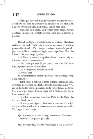 VICIADA EM SEXO102
- Claro que não, bobinho. Já vínhamos tirando as coisas
de lá há vários dias. Só deixamos aquela enfermaria montada,
a que você visitava a tua namorada. Venha para casa.
- Não, não vou agora. Vou tomar umas antes. Adeus,
doutora. Entrem em contato depois, para continuarmos o
projeto.
Daniel desligou completamente o telefone. Resolveu
voltar ao bar onde conhecera a morena cavalona. O mesmo
garçom lhe atendeu. Parecia que já estava esperando por ele,
pois trouxe-lhe a cerveja antes que o jovem pedisse. Mas não
foi nada discreto, ao perguntar:
- Já? Uma morenona daquelas não se come em alguns
minutos, rapaz. Levou um fora?
- Não creio que seja da tua conta, mas não. Não levei
fora. Apenas a deixei no trabalho.
- Ué, ela foi para a Polícia Federal?
- Como sabe?
O cara totalmente careca e barbudo, vestido de garçom,
disse baixinho:
- Também sou policial federal. Estamos armando uma
operação para pegar uns traficantes de mulheres, aqui. Veja
em volta: todos somos policiais. Pode haver trocas de tiros.
Mas não se preocupe. É só se jogar sob a mesa, assim que o
tiroteio começar.
- Caralho, que eu vou ficar aqui. Puta merda. Hoje não
é o meu dia de sorte.
- Fica aí, porra. Agora, não dá mais para sair. Os sujei-
tos que acabaram de entrar são os que estávamos esperando.
Vou pegar a tua cerveja.
Quando voltou, o celular do garçom tocou. Ele disse:
- Está sim. Vou passar para ele.
Quando atendeu, o rapaz reconheceu a voz da cavalo-
 