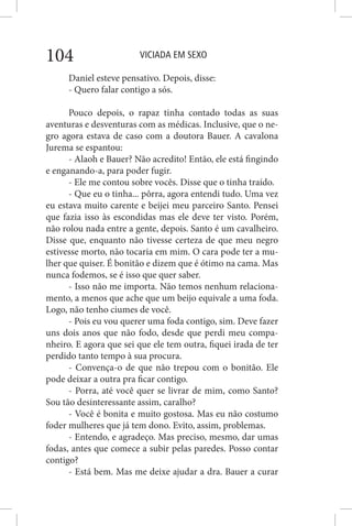 VICIADA EM SEXO104
Daniel esteve pensativo. Depois, disse:
- Quero falar contigo a sós.
Pouco depois, o rapaz tinha contado todas as suas
aventuras e desventuras com as médicas. Inclusive, que o ne-
gro agora estava de caso com a doutora Bauer. A cavalona
Jurema se espantou:
- Alaoh e Bauer? Não acredito! Então, ele está fingindo
e enganando-a, para poder fugir.
- Ele me contou sobre vocês. Disse que o tinha traído.
- Que eu o tinha... pôrra, agora entendi tudo. Uma vez
eu estava muito carente e beijei meu parceiro Santo. Pensei
que fazia isso às escondidas mas ele deve ter visto. Porém,
não rolou nada entre a gente, depois. Santo é um cavalheiro.
Disse que, enquanto não tivesse certeza de que meu negro
estivesse morto, não tocaria em mim. O cara pode ter a mu-
lher que quiser. É bonitão e dizem que é ótimo na cama. Mas
nunca fodemos, se é isso que quer saber.
- Isso não me importa. Não temos nenhum relaciona-
mento, a menos que ache que um beijo equivale a uma foda.
Logo, não tenho ciumes de você.
- Pois eu vou querer uma foda contigo, sim. Deve fazer
uns dois anos que não fodo, desde que perdi meu compa-
nheiro. E agora que sei que ele tem outra, fiquei irada de ter
perdido tanto tempo à sua procura.
- Convença-o de que não trepou com o bonitão. Ele
pode deixar a outra pra ficar contigo.
- Porra, até você quer se livrar de mim, como Santo?
Sou tão desinteressante assim, caralho?
- Você é bonita e muito gostosa. Mas eu não costumo
foder mulheres que já tem dono. Evito, assim, problemas.
- Entendo, e agradeço. Mas preciso, mesmo, dar umas
fodas, antes que comece a subir pelas paredes. Posso contar
contigo?
- Está bem. Mas me deixe ajudar a dra. Bauer a curar
 