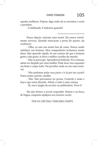 EHROS TOMASINI 105
aquelas mulheres. Depois, digo onde ela se encontra e vocês
a prendem.
- Combinado. E fodemos quando?
*************************
Pouco depois, estavam num motel. Ela estava visivel-
mente nervosa. Quando trancaram a porta do quarto, ela
confessou:
- Olha, eu não sou muito boa de cama. Nunca soube
satisfazer um homem. Meu companheiro reclamava muito
disso. Mas aprendo rápido. Se me ensinar do que o homem
gosta e não gosta, te farei o melhor carinho do mundo.
- Não se preocupe. Aprenderá já fodendo. Pra começar,
adoro ser despido por uma mulher. Pode fazer isso enquanto
me beija o corpo todo. Vai perceber onde eu sou mais sensí-
vel.
- Não podemos pular essa parte e ir já pro teu cacete?
Estou muito carente, caralho.
- Não. Não precisamos ter pressa. Controle a tesão e
faça o que estou dizendo. Afinal, a noite é uma criança.
- Ih, isso é jargão de escritor ou publicitário. Você é?
Ela não deixou o jovem responder. Beijou-o na boca,
de língua, enquanto apalpava seu enorme cacete.
FIM DA DÉCIMA TERCEIRA PARTE
 