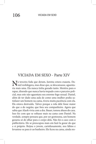 VICIADA EM SEXO106
VICIADA EM SEXO - Parte XIV
Na terceira foda que deram, Jurema estava exausta. Da-
niel resfolegava, mas disse que, se descansasse, aguenta-
ria mais uma. Ela nunca tinha gozado tanto. Mentira para o
rapaz, dizendo que nunca havia trepado com o parceiro poli-
cial, mas este não aguentara seu enorme fogo sexual. Daniel,
além de ter dado uma aula de como uma mulher podia sa-
tisfazer um homem na cama, tivera muita paciência com ela.
Ela estava destruída. Talvez porque a rola dele fosse maior
do que a do negrão, que fora seu companheiro. Agora que
sabia que Alaoh vivia com a dra. Bauer, tomou abuso do cara.
Isso fez com que se soltasse mais na cama com Daniel. Na
verdade, sempre pensara que, por ser gostosona, um homem
gozaria só de olhar para o corpo dela. Não foi o caso com o
publicitário. Ele se preocupou mais em fazê-la gozar do que
a si próprio. Beijou o jovem, carinhosamente, nos lábios e
levantou-se para ir ao banheiro. Ele ficou na cama, ainda res-
 
