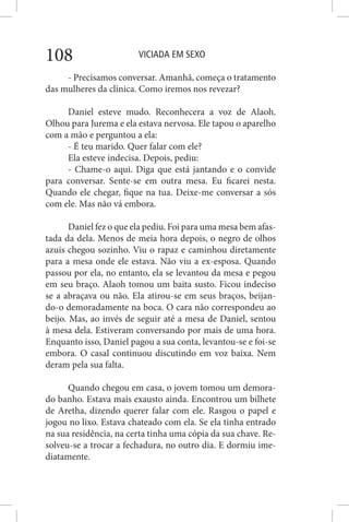 VICIADA EM SEXO108
- Precisamos conversar. Amanhã, começa o tratamento
das mulheres da clínica. Como iremos nos revezar?
Daniel esteve mudo. Reconhecera a voz de Alaoh.
Olhou para Jurema e ela estava nervosa. Ele tapou o aparelho
com a mão e perguntou a ela:
- É teu marido. Quer falar com ele?
Ela esteve indecisa. Depois, pediu:
- Chame-o aqui. Diga que está jantando e o convide
para conversar. Sente-se em outra mesa. Eu ficarei nesta.
Quando ele chegar, fique na tua. Deixe-me conversar a sós
com ele. Mas não vá embora.
Daniel fez o que ela pediu. Foi para uma mesa bem afas-
tada da dela. Menos de meia hora depois, o negro de olhos
azuis chegou sozinho. Viu o rapaz e caminhou diretamente
para a mesa onde ele estava. Não viu a ex-esposa. Quando
passou por ela, no entanto, ela se levantou da mesa e pegou
em seu braço. Alaoh tomou um baita susto. Ficou indeciso
se a abraçava ou não. Ela atirou-se em seus braços, beijan-
do-o demoradamente na boca. O cara não correspondeu ao
beijo. Mas, ao invés de seguir até a mesa de Daniel, sentou
à mesa dela. Estiveram conversando por mais de uma hora.
Enquanto isso, Daniel pagou a sua conta, levantou-se e foi-se
embora. O casal continuou discutindo em voz baixa. Nem
deram pela sua falta.
Quando chegou em casa, o jovem tomou um demora-
do banho. Estava mais exausto ainda. Encontrou um bilhete
de Aretha, dizendo querer falar com ele. Rasgou o papel e
jogou no lixo. Estava chateado com ela. Se ela tinha entrado
na sua residência, na certa tinha uma cópia da sua chave. Re-
solveu-se a trocar a fechadura, no outro dia. E dormiu ime-
diatamente.
 