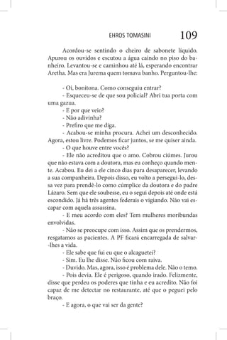 EHROS TOMASINI 109
Acordou-se sentindo o cheiro de sabonete líquido.
Apurou os ouvidos e escutou a água caindo no piso do ba-
nheiro. Levantou-se e caminhou até lá, esperando encontrar
Aretha. Mas era Jurema quem tomava banho. Perguntou-lhe:
- Oi, bonitona. Como conseguiu entrar?
- Esqueceu-se de que sou policial? Abri tua porta com
uma gazua.
- E por que veio?
- Não adivinha?
- Prefiro que me diga.
- Acabou-se minha procura. Achei um desconhecido.
Agora, estou livre. Podemos ficar juntos, se me quiser ainda.
- O que houve entre vocês?
- Ele não acreditou que o amo. Cobrou ciúmes. Jurou
que não estava com a doutora, mas eu conheço quando men-
te. Acabou. Eu dei a ele cinco dias para desaparecer, levando
a sua companheira. Depois disso, eu volto a persegui-lo, des-
sa vez para prendê-lo como cúmplice da doutora e do padre
Lázaro. Sem que ele soubesse, eu o segui depois até onde está
escondido. Já há três agentes federais o vigiando. Não vai es-
capar com aquela assassina.
- E meu acordo com eles? Tem mulheres moribundas
envolvidas.
- Não se preocupe com isso. Assim que os prendermos,
resgatamos as pacientes. A PF ficará encarregada de salvar-
-lhes a vida.
- Ele sabe que fui eu que o alcaguetei?
- Sim. Eu lhe disse. Não ficou com raiva.
- Duvido. Mas, agora, isso é problema dele. Não o temo.
- Pois devia. Ele é perigoso, quando irado. Felizmente,
disse que perdeu os poderes que tinha e eu acredito. Não foi
capaz de me detectar no restaurante, até que o peguei pelo
braço.
- E agora, o que vai ser da gente?
 