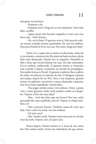 EHROS TOMASINI 11
não gozar na tua boca.
- Pergunte a ele.
- Pergunte você. Chega de ser tua intérprete. Você sabe
falar, caralho.
- Agora quem está fazendo vergonha é você, com essa
boca suja. - Disse Karina.
- Ah, vai te foder! O garçom vem aí. Fale para ele colo-
car nossas comidas numas quentinhas. Eu vou-me embora.
Peça para Daniel te levar em casa. Pra mim, chega por hoje!
Dessa vez, o rapaz não se meteu na discussão. Antes de
ir, no entanto, a morena deu-lhe mais um beijo na boca, dessa
feita mais demorado. Daniel não se esquivou. Despediu-se
dela e disse que levaria Karina em casa. Ela não respondeu.
Foi-se embora, emburrada. O garçom trouxe as marmitas
com comida e depois cochichou ao ouvido da paraplégica.
Esta pediu licença a Daniel. O garçom conduziu-lhe a cadeira
de rodas em direção ao interior do bar. O designer esperou
um tempo, depois foi ao W.C. Para a sua surpresa, quando
entrou no gabinete, encontrou a moça chupando o garçom.
Este ficou todo empulhado. Daniel disse:
- Vou pagar minha conta e irei embora. Deixo a grana
com o outro garçom, então vocês podem acabar aí tranqui-
los. Depois, a leve em casa, okay?
- Mas... você não disse que me levava? Por isso, achei
que podia dar uma rapidinha com ele. Depois, te chupo tam-
bém, tá?
- Não é preciso, Karina. Também cansei de você, por
hoje. Farei como tua irmã: vou-me embora.
- Vai para casa?
- Não. Ainda é cedo. Tomarei mais umas por aí, até dar
onze da noite. Depois, sim, irei para casa.
Pouco depois, Daniel sentava-se à mesa de um outro
bar. Não andou muito. Ficou nas redondezas do que estava.
 