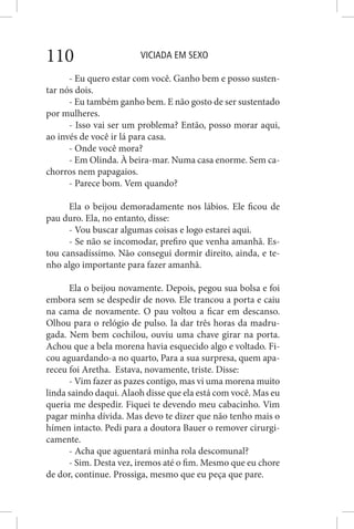 VICIADA EM SEXO110
- Eu quero estar com você. Ganho bem e posso susten-
tar nós dois.
- Eu também ganho bem. E não gosto de ser sustentado
por mulheres.
- Isso vai ser um problema? Então, posso morar aqui,
ao invés de você ir lá para casa.
- Onde você mora?
- Em Olinda. À beira-mar. Numa casa enorme. Sem ca-
chorros nem papagaios.
- Parece bom. Vem quando?
Ela o beijou demoradamente nos lábios. Ele ficou de
pau duro. Ela, no entanto, disse:
- Vou buscar algumas coisas e logo estarei aqui.
- Se não se incomodar, prefiro que venha amanhã. Es-
tou cansadíssimo. Não consegui dormir direito, ainda, e te-
nho algo importante para fazer amanhã.
Ela o beijou novamente. Depois, pegou sua bolsa e foi
embora sem se despedir de novo. Ele trancou a porta e caiu
na cama de novamente. O pau voltou a ficar em descanso.
Olhou para o relógio de pulso. Ia dar três horas da madru-
gada. Nem bem cochilou, ouviu uma chave girar na porta.
Achou que a bela morena havia esquecido algo e voltado. Fi-
cou aguardando-a no quarto, Para a sua surpresa, quem apa-
receu foi Aretha. Estava, novamente, triste. Disse:
- Vim fazer as pazes contigo, mas vi uma morena muito
linda saindo daqui. Alaoh disse que ela está com você. Mas eu
queria me despedir. Fiquei te devendo meu cabacinho. Vim
pagar minha dívida. Mas devo te dizer que não tenho mais o
hímen intacto. Pedi para a doutora Bauer o remover cirurgi-
camente.
- Acha que aguentará minha rola descomunal?
- Sim. Desta vez, iremos até o fim. Mesmo que eu chore
de dor, continue. Prossiga, mesmo que eu peça que pare.
 