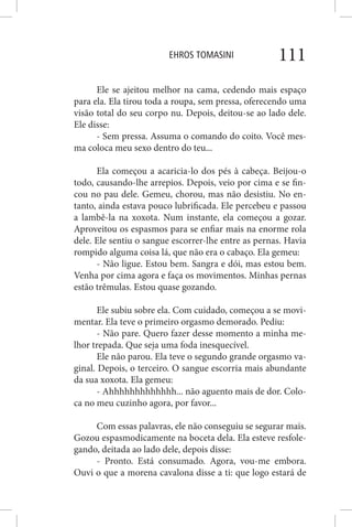 EHROS TOMASINI 111
Ele se ajeitou melhor na cama, cedendo mais espaço
para ela. Ela tirou toda a roupa, sem pressa, oferecendo uma
visão total do seu corpo nu. Depois, deitou-se ao lado dele.
Ele disse:
- Sem pressa. Assuma o comando do coito. Você mes-
ma coloca meu sexo dentro do teu...
Ela começou a acaricia-lo dos pés à cabeça. Beijou-o
todo, causando-lhe arrepios. Depois, veio por cima e se fin-
cou no pau dele. Gemeu, chorou, mas não desistiu. No en-
tanto, ainda estava pouco lubrificada. Ele percebeu e passou
a lambê-la na xoxota. Num instante, ela começou a gozar.
Aproveitou os espasmos para se enfiar mais na enorme rola
dele. Ele sentiu o sangue escorrer-lhe entre as pernas. Havia
rompido alguma coisa lá, que não era o cabaço. Ela gemeu:
- Não ligue. Estou bem. Sangra e dói, mas estou bem.
Venha por cima agora e faça os movimentos. Minhas pernas
estão trêmulas. Estou quase gozando.
Ele subiu sobre ela. Com cuidado, começou a se movi-
mentar. Ela teve o primeiro orgasmo demorado. Pediu:
- Não pare. Quero fazer desse momento a minha me-
lhor trepada. Que seja uma foda inesquecível.
Ele não parou. Ela teve o segundo grande orgasmo va-
ginal. Depois, o terceiro. O sangue escorria mais abundante
da sua xoxota. Ela gemeu:
- Ahhhhhhhhhhhhh... não aguento mais de dor. Colo-
ca no meu cuzinho agora, por favor...
Com essas palavras, ele não conseguiu se segurar mais.
Gozou espasmodicamente na boceta dela. Ela esteve resfole-
gando, deitada ao lado dele, depois disse:
- Pronto. Está consumado. Agora, vou-me embora.
Ouvi o que a morena cavalona disse a ti: que logo estará de
 