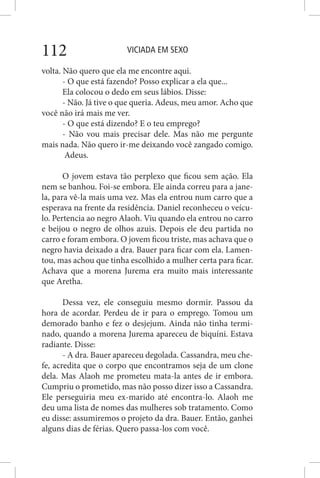 VICIADA EM SEXO112
volta. Não quero que ela me encontre aqui.
- O que está fazendo? Posso explicar a ela que...
Ela colocou o dedo em seus lábios. Disse:
- Não. Já tive o que queria. Adeus, meu amor. Acho que
você não irá mais me ver.
- O que está dizendo? E o teu emprego?
- Não vou mais precisar dele. Mas não me pergunte
mais nada. Não quero ir-me deixando você zangado comigo.
Adeus.
O jovem estava tão perplexo que ficou sem ação. Ela
nem se banhou. Foi-se embora. Ele ainda correu para a jane-
la, para vê-la mais uma vez. Mas ela entrou num carro que a
esperava na frente da residência. Daniel reconheceu o veícu-
lo. Pertencia ao negro Alaoh. Viu quando ela entrou no carro
e beijou o negro de olhos azuis. Depois ele deu partida no
carro e foram embora. O jovem ficou triste, mas achava que o
negro havia deixado a dra. Bauer para ficar com ela. Lamen-
tou, mas achou que tinha escolhido a mulher certa para ficar.
Achava que a morena Jurema era muito mais interessante
que Aretha.
Dessa vez, ele conseguiu mesmo dormir. Passou da
hora de acordar. Perdeu de ir para o emprego. Tomou um
demorado banho e fez o desjejum. Ainda não tinha termi-
nado, quando a morena Jurema apareceu de biquíni. Estava
radiante. Disse:
- A dra. Bauer apareceu degolada. Cassandra, meu che-
fe, acredita que o corpo que encontramos seja de um clone
dela. Mas Alaoh me prometeu mata-la antes de ir embora.
Cumpriu o prometido, mas não posso dizer isso a Cassandra.
Ele perseguiria meu ex-marido até encontra-lo. Alaoh me
deu uma lista de nomes das mulheres sob tratamento. Como
eu disse: assumiremos o projeto da dra. Bauer. Então, ganhei
alguns dias de férias. Quero passa-los com você.
 