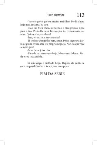 EHROS TOMASINI 113
- Você esquece que eu preciso trabalhar. Perdi a hora
hoje mas, amanhã, eu vou.
- Não vai. Meu chefe, atendendo o meu pedido, ligou
para o teu. Pediu-lhe uma licença pra tu, remunerada por
mim. Quinze dias, está bom?
- Isso, assim, sem me consultar?
- Já te disse que ganho bem, amor. Posso segurar a bar-
ra de grana e você abre teu próprio negócio. Não é o que você
sempre quis?
- Mas, desse jeito, não.
- Pare de reclamar e me beija. Mas sem safadezas. Ain-
da estou toda ardida.
Foi um longo e molhado beijo. Depois, ele vestiu-se
com roupas de banho e foram para uma praia.
FIM DA SÉRIE
 