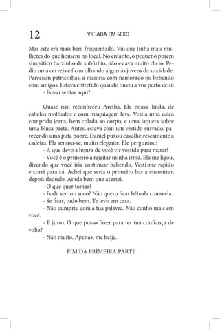 VICIADA EM SEXO12
Mas este era mais bem frequentado. Viu que tinha mais mu-
lheres do que homens no local. No entanto, o pequeno porém
simpático barzinho de subúrbio, não estava muito cheio. Pe-
diu uma cerveja e ficou olhando algumas jovens da sua idade.
Pareciam patricinhas, a maioria com namorado ou bebendo
com amigos. Estava entretido quando ouviu a voz perto de si:
- Posso sentar aqui?
Quase não reconheceu Aretha. Ela estava linda, de
cabelos molhados e com maquiagem leve. Vestia uma calça
comprida jeans, bem colada ao corpo, e uma jaqueta sobre
uma blusa preta. Antes, estava com um vestido surrado, pa-
recendo uma puta pobre. Daniel puxou cavalheirescamente a
cadeira. Ela sentou-se, muito elegante. Ele perguntou:
- A que devo a honra de você vir vestida para matar?
- Você é o primeiro a rejeitar minha irmã. Ela me ligou,
dizendo que você iria continuar bebendo. Vesti-me rápido
e corri para cá. Achei que seria o primeiro bar a encontrar,
depois daquele. Ainda bem que acertei.
- O que quer tomar?
- Pode ser um suco? Não quero ficar bêbada como ela.
- Se ficar, tudo bem. Te levo em casa.
- Não cumpriu com a tua palavra. Não confio mais em
você.
- É justo. O que posso fazer para ter tua confiança de
volta?
- Não muito. Apenas, me beije.
FIM DA PRIMEIRA PARTE
 