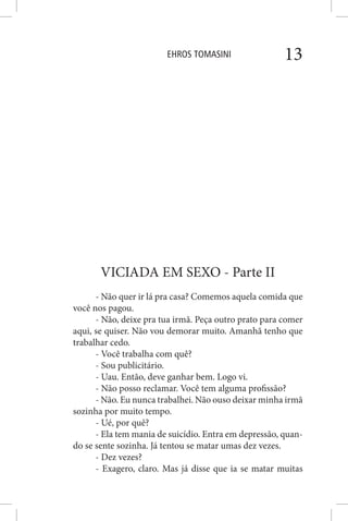 EHROS TOMASINI 13
VICIADA EM SEXO - Parte II
- Não quer ir lá pra casa? Comemos aquela comida que
você nos pagou.
- Não, deixe pra tua irmã. Peça outro prato para comer
aqui, se quiser. Não vou demorar muito. Amanhã tenho que
trabalhar cedo.
- Você trabalha com quê?
- Sou publicitário.
- Uau. Então, deve ganhar bem. Logo vi.
- Não posso reclamar. Você tem alguma profissão?
- Não. Eu nunca trabalhei. Não ouso deixar minha irmã
sozinha por muito tempo.
- Ué, por quê?
- Ela tem mania de suicídio. Entra em depressão, quan-
do se sente sozinha. Já tentou se matar umas dez vezes.
- Dez vezes?
- Exagero, claro. Mas já disse que ia se matar muitas
 