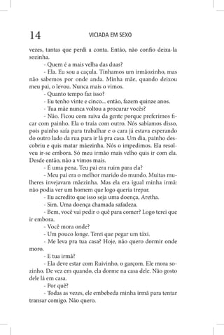 VICIADA EM SEXO14
vezes, tantas que perdi a conta. Então, não confio deixa-la
sozinha.
- Quem é a mais velha das duas?
- Ela. Eu sou a caçula. Tínhamos um irmãozinho, mas
não sabemos por onde anda. Minha mãe, quando deixou
meu pai, o levou. Nunca mais o vimos.
- Quanto tempo faz isso?
- Eu tenho vinte e cinco... então, fazem quinze anos.
- Tua mãe nunca voltou a procurar vocês?
- Não. Ficou com raiva da gente porque preferimos fi-
car com painho. Ela o traía com outro. Nós sabíamos disso,
pois painho saía para trabalhar e o cara já estava esperando
do outro lado da rua para ir lá pra casa. Um dia, painho des-
cobriu e quis matar mãezinha. Nós o impedimos. Ela resol-
veu ir-se embora. Só meu irmão mais velho quis ir com ela.
Desde então, não a vimos mais.
- É uma pena. Teu pai era ruim para ela?
- Meu pai era o melhor marido do mundo. Muitas mu-
lheres invejavam mãezinha. Mas ela era igual minha irmã:
não podia ver um homem que logo queria trepar.
- Eu acredito que isso seja uma doença, Aretha.
- Sim. Uma doença chamada safadeza.
- Bem, você vai pedir o quê para comer? Logo terei que
ir embora.
- Você mora onde?
- Um pouco longe. Terei que pegar um táxi.
- Me leva pra tua casa? Hoje, não quero dormir onde
moro.
- E tua irmã?
- Ela deve estar com Ruivinho, o garçom. Ele mora so-
zinho. De vez em quando, ela dorme na casa dele. Não gosto
dele lá em casa.
- Por quê?
- Todas as vezes, ele embebeda minha irmã para tentar
transar comigo. Não quero.
 