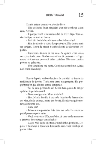 EHROS TOMASINI 15
Daniel esteve pensativo, depois disse:
- Não costumo levar ninguém que não conheça lá em
casa, Aretha.
- É porque você tem namorada? Se tiver, diga. Transa-
ria contigo, mesmo se tivesse.
- Está tão decidida a dar esse cabacinho assim?
- Sim. Se não for a você, dou pra outro. Não quero mais
ser virgem. Já sou de maior e tenho direito de dar umas tre-
padas.
- Está bem. Vamos lá pra casa. Se quiser levar umas
cervejas, tudo bem. Tenho sanduíches já prontos e refrige-
rante, lá. A menos que você saiba cozinhar. Não tem comida
pronta na geladeira.
- Um sanduíche me basta. Continuo com fome. Ainda
não comi nada hoje.
Pouco depois, ambos desciam de um táxi na frente da
residência do jovem. Tinha um carro na garagem. Ela per-
guntou por que ele não estava dirigindo.
- Saí de casa pensando em beber. Não gosto de dirigir
após ter ingerido álcool.
- Tua casa é grande. Mora sozinho?
- Sim. Minha família é toda do Interior de Pernambu-
co. Mas, desde criança, moro em Recife. Estudava aqui e mo-
rava com uma avó.
- Cadê ela?
- Faleceu ano passado. Esta casa era dela. Deixou-a de
papel passado para mim.
- Você teve sorte. Nós, também. A casa onde moramos
é própria. Posso pegar uma ducha?
- Claro. Mas deixe-me tomar um banho, primeiro. De-
pois, o banheiro é todo teu. Enquanto isso, você mastiga al-
guma coisa.
 