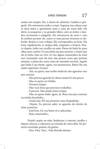 EHROS TOMASINI 17
sentiu um arrepio. Ele, o cheiro de sabonete. Lambeu o pin-
guelo. Ela estremeceu todo o corpo. Segurou sua cabeça com
as duas mãos e aproximou mais a xana do rosto dele. Ele
abriu os pequenos e os grandes lábios com os dedos e lam-
beu novamente o pinguelo. Ela estremeceu de novo e caiu
de joelhos perante ele, como se suas pernas tivessem se do-
brado. Beijou-o com volúpia. Ele correspondeu ao beijo. Ela
tirou rapidamente as roupas dele, enquanto o beijava. Pou-
co depois, tinha seu caralho na mão. Parou de beijá-lo, para
olhar para o pênis. O cara tinha um pau enorme, o maior que
ela já tinha visto ao vivo. Já vira alguns namorados da irmã
nus, transando com ela mas, das poucas vezes que prestou
atenção, o pinto dos caras eram de tamanho normal. Aquele
que tinha à sua frente, agora, era monstruoso. Bateu-lhe um
medo repentino. Gemeu:
- Aiii, eu quero, mas tenho medo de não aguentar esse
pau enorme.
- Não precisa aguentá-lo. Basta mamá-lo um pouco.
- Mas eu quero ser fodida.
- Teremos tempo.
- Mas você disse que precisava trabalhar.
- E preciso. Mas ainda temos tempo.
- Mas eu quero foder agora. Já. Bota essa pica enorme
na minha bocetinha...
- Ainda não. Dê-me primeiro uma chupadinha.
- Depois. Eu preciso saber se aguento ela dentro de
mim, primeiro.
- Está bem. Eu vou botar só a cabecinha.
- Bota, amorzinho...
Daniel cuspiu na mão, lambuzou o enorme caralho e
depois colocou a cabeçorra na entrada da vulva dela. Na pri-
meira investida, porém, ela gritou:
- Para. Para. Para... Está doendo demais.
 