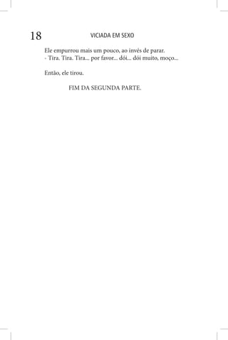 VICIADA EM SEXO18
Ele empurrou mais um pouco, ao invés de parar.
- Tira. Tira. Tira... por favor... dói... dói muito, moço...
Então, ele tirou.
FIM DA SEGUNDA PARTE.
 