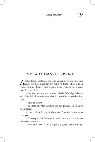 EHROS TOMASINI 19
VICIADA EM SEXO - Parte III
Aretha ficou chateada por não aguentar o enorme pau
dele. Ele, não. Deu-lhe um beijo na testa e disse que ia
tomar banho. Quando voltou para a sala, ela estava choran-
do. Ele acalentou-a:
- Depois, tentaremos de novo, linda. Não fique chate-
ada. Não é fácil engolir uma jeba do tamanho da minha. Re-
laxe.
- Mas eu quero.
- Eu também. Mas faremos isso aos poucos. Logo, você
conseguirá.
- Tem certeza de que também quer? Não ficou zangado
comigo?
- Claro que não. Para mim, será uma honra ser o teu
primeiro homem.
- Está bem. Posso dormir por aqui, né? Você tem In-
 