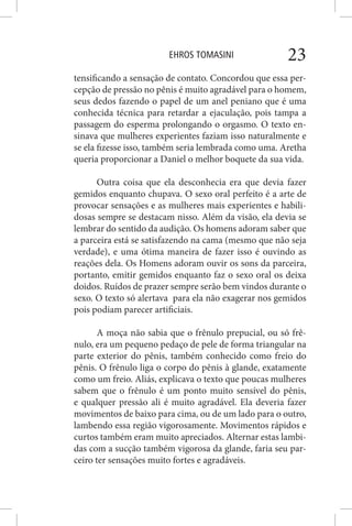 EHROS TOMASINI 23
tensificando a sensação de contato. Concordou que essa per-
cepção de pressão no pênis é muito agradável para o homem,
seus dedos fazendo o papel de um anel peniano que é uma
conhecida técnica para retardar a ejaculação, pois tampa a
passagem do esperma prolongando o orgasmo. O texto en-
sinava que mulheres experientes faziam isso naturalmente e
se ela fizesse isso, também seria lembrada como uma. Aretha
queria proporcionar a Daniel o melhor boquete da sua vida.
Outra coisa que ela desconhecia era que devia fazer
gemidos enquanto chupava. O sexo oral perfeito é a arte de
provocar sensações e as mulheres mais experientes e habili-
dosas sempre se destacam nisso. Além da visão, ela devia se
lembrar do sentido da audição. Os homens adoram saber que
a parceira está se satisfazendo na cama (mesmo que não seja
verdade), e uma ótima maneira de fazer isso é ouvindo as
reações dela. Os Homens adoram ouvir os sons da parceira,
portanto, emitir gemidos enquanto faz o sexo oral os deixa
doidos. Ruídos de prazer sempre serão bem vindos durante o
sexo. O texto só alertava para ela não exagerar nos gemidos
pois podiam parecer artificiais.
A moça não sabia que o frênulo prepucial, ou só frê-
nulo, era um pequeno pedaço de pele de forma triangular na
parte exterior do pênis, também conhecido como freio do
pênis. O frênulo liga o corpo do pênis à glande, exatamente
como um freio. Aliás, explicava o texto que poucas mulheres
sabem que o frênulo é um ponto muito sensível do pênis,
e qualquer pressão ali é muito agradável. Ela deveria fazer
movimentos de baixo para cima, ou de um lado para o outro,
lambendo essa região vigorosamente. Movimentos rápidos e
curtos também eram muito apreciados. Alternar estas lambi-
das com a sucção também vigorosa da glande, faria seu par-
ceiro ter sensações muito fortes e agradáveis.
 