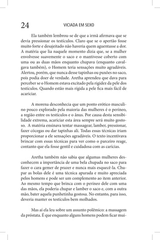 VICIADA EM SEXO24
Ela também lembrou-se de que a irmã afirmava que se
devia pressionar os testículos. Claro que se o apertão fosse
muito forte e desajeitado não haveria quem aguentasse a dor.
A matéria que lia naquele momento dizia que, se a mulher
envolvesse suavemente o saco e o mantivesse coberto com
uma ou as duas mãos enquanto chupava (enquanto caval-
gava também), o Homem teria sensações muito agradáveis.
Alertou, porém, que nunca desse tapinhas ou puxões no saco,
pois podia doer de verdade. Aretha aprendeu que dava para
perceber se o Homem estava excitado pela rigidez da pele dos
testículos. Quando estão mais rígida a pele fica mais fácil de
acariciar.
A morena desconhecia que um ponto erótico masculi-
no pouco explorado pela maioria das mulheres é o períneo,
a região entre os testículos e o ânus. Por causa desta sensibi-
lidade extrema, acariciar esta área sempre será muito gosto-
so. A matéria ensinava tentar massagear, lamber, pressionar,
fazer cócegas ou dar tapinhas ali. Todas essas técnicas iriam
proporcionar a ele sensações agradáveis. O texto incentivava
brincar com essas técnicas para ver como o parceiro reage,
contanto que ela fosse gentil e cuidadosa com as carícias.
Aretha também não sabia que algumas mulheres des-
conhecem a importância de uma bela chupada no saco para
fazer o cara gemer de prazer e nunca mais esquecê-la. Chu-
par as bolas dele é uma técnica apurada e muito apreciada
pelos homens e pode ser um complemento ao item anterior.
Ao mesmo tempo que brinca com o períneo dele com uma
das mãos, ela poderia chupar e lamber o saco e, com a outra
mão, bater aquela punhetinha gostosa. No entanto, para isso,
deveria manter os testículos bem molhados.
Mas aí ela leu sobre um assunto polêmico: a massagem
da próstata. É que enquanto alguns homens podem ficar mui-
 