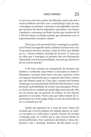EHROS TOMASINI 25
to nervosos com este assunto tão delicado, outros não têm o
menor problema em lidar com a manipulação anal, ou seja,
a massagem na próstata. A próstata é uma glândula exócrina
que faz parte do sistema reprodutor masculino e sua função
é produzir e armazenar um fluido incolor que constitui de 10
a 30% do volume do fluido seminal, que juntamente com os
espermatozoides constitui o sêmen.
Claro que se ela pretendia fazer a massagem na prósta-
ta de Daniel, era sugerido muito cuidado ao propor isso a ele.
É que poucos homens aceitam a ideia de levar uma dedada
no cu – técnica também chamada de fio-terra. É certo que
ela sabia que a massagem na próstata não está diretamente
relacionada com homossexualidade, mas será que Daniel era
da sua mesma opinião?
O fio-terra consiste na manipulação da próstata, que
também é conhecida como Ponto G masculino ou Ponto P.
Manipular a próstata pode fazer com que o parceiro tenha
um orgasmo da próstata que é o orgasmo mais forte e intenso
que um Homem pode ter. Claro que a maioria dos homens
sentirá que sua masculinidade foi ferida (literalmente) e nem
pensarão na possibilidade de receber esta massagem. Portan-
to, ela deveria ter cuidado para pedir algo assim para ele. Mas
era um desejo que ela gostaria de realizar: ter um homem
gozando no seu dedo. Outra coisa que tinha vontade de ex-
perimentar era o beijo grego: beijar o cu de um namorado ou
ter o cu beijado por ele.
Aretha não aguentou ler o resto do texto. Estava tão
excitada que a boceta pingava um líquido espesso na cadei-
ra. Levantou-se e voltou para o quarto. Pensou em acender
a lâmpada, para ver o efeito que as suas carícias fariam ao
jovem publicitário. Este continuava dormindo e talvez des-
pertasse, com a claridade. Resolveu dar-lhe prazer na pe-
 