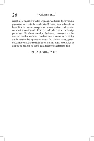 VICIADA EM SEXO26
numbra, sendo iluminados apenas pelos faróis de carros que
passavam na frente da residência. O jovem estava deitado de
lado. O sexo estava em repouso, mesmo assim era de um ta-
manho impressionante. Com cuidado, ela o virou de barriga
para cima. Ele não se acordou. Então ela, suavemente, colo-
cou seu caralho na boca. Lambeu toda a extensão do bicho,
ainda com cuidado para não acordá-lo. Mesmo assim, gemeu
enquanto o chupava suavemente. Ele não abriu os olhos, mas
ajeitou-se melhor na cama para receber os carinhos dela.
FIM DA QUARTA PARTE
 