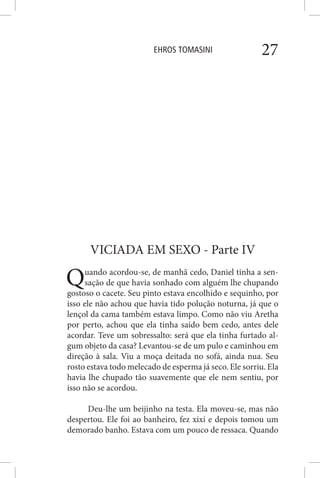 EHROS TOMASINI 27
VICIADA EM SEXO - Parte IV
Quando acordou-se, de manhã cedo, Daniel tinha a sen-
sação de que havia sonhado com alguém lhe chupando
gostoso o cacete. Seu pinto estava encolhido e sequinho, por
isso ele não achou que havia tido polução noturna, já que o
lençol da cama também estava limpo. Como não viu Aretha
por perto, achou que ela tinha saído bem cedo, antes dele
acordar. Teve um sobressalto: será que ela tinha furtado al-
gum objeto da casa? Levantou-se de um pulo e caminhou em
direção à sala. Viu a moça deitada no sofá, ainda nua. Seu
rosto estava todo melecado de esperma já seco. Ele sorriu. Ela
havia lhe chupado tão suavemente que ele nem sentiu, por
isso não se acordou.
Deu-lhe um beijinho na testa. Ela moveu-se, mas não
despertou. Ele foi ao banheiro, fez xixi e depois tomou um
demorado banho. Estava com um pouco de ressaca. Quando
 