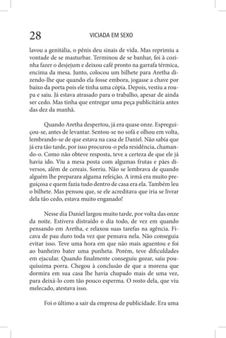 VICIADA EM SEXO28
lavou a genitália, o pênis deu sinais de vida. Mas reprimiu a
vontade de se masturbar. Terminou de se banhar, foi à cozi-
nha fazer o desjejum e deixou café pronto na garrafa térmica,
encima da mesa. Junto, colocou um bilhete para Aretha di-
zendo-lhe que quando ela fosse embora, jogasse a chave por
baixo da porta pois ele tinha uma cópia. Depois, vestiu a rou-
pa e saiu. Já estava atrasado para o trabalho, apesar de ainda
ser cedo. Mas tinha que entregar uma peça publicitária antes
das dez da manhã.
Quando Aretha despertou, já era quase onze. Espregui-
çou-se, antes de levantar. Sentou-se no sofá e olhou em volta,
lembrando-se de que estava na casa de Daniel. Não sabia que
já era tão tarde, por isso procurou-o pela residência, chaman-
do-o. Como não obteve resposta, teve a certeza de que ele já
havia ido. Viu a mesa posta com algumas frutas e pães di-
versos, além de cereais. Sorriu. Não se lembrava de quando
alguém lhe preparara alguma refeição. A irmã era muito pre-
guiçosa e quem fazia tudo dentro de casa era ela. Também leu
o bilhete. Mas pensou que, se ele acreditava que iria se livrar
dela tão cedo, estava muito enganado!
Nesse dia Daniel largou muito tarde, por volta das onze
da noite. Estivera distraído o dia todo, de vez em quando
pensando em Aretha, e relaxou suas tarefas na agência. Fi-
cava de pau duro toda vez que pensava nela. Não conseguia
evitar isso. Teve uma hora em que não mais aguentou e foi
ao banheiro bater uma punheta. Porém, teve dificuldades
em ejacular. Quando finalmente conseguiu gozar, saiu pou-
quíssima porra. Chegou à conclusão de que a morena que
dormira em sua casa lhe havia chupado mais de uma vez,
para deixá-lo com tão pouco esperma. O rosto dela, que viu
melecado, atestava isso.
Foi o último a sair da empresa de publicidade. Era uma
 