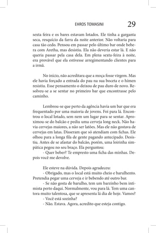 EHROS TOMASINI 29
sexta feira e os bares estavam lotados. Ele tinha a garganta
seca, resquício da farra da noite anterior. Não voltaria para
casa tão cedo. Pensou em passar pelo último bar onde bebe-
ra com Aretha, mas desistiu. Ela não deveria estar lá. E não
queria passar pela casa dela. Em plena sexta-feira à noite,
era provável que ela estivesse arregimentando clientes para
a irmã.
No início, não acreditara que a moça fosse virgem. Mas
ele havia forçado a entrada do pau na sua boceta e o hímen
resistiu. Esse pensamento o deixou de pau duro de novo. Re-
solveu-se a se sentar no primeiro bar que encontrasse pelo
caminho.
Lembrou-se que perto da agência havia um bar que era
frequentado por uma maioria de jovens. Foi para lá. Encon-
trou o local lotado, sem nem um lugar para se sentar. Apro-
ximou-se do balcão e pediu uma cerveja long neck. Não ha-
via cervejas maiores, a não ser latões. Mas ele não gostava de
cervejas em latas. Disseram que só atendiam com fichas. Ele
olhou para a longa fila de gente pagando antecipado. Desis-
tiu. Antes de se afastar do balcão, porém, uma loirinha sim-
pática pegou no seu braço. Ela perguntou:
- Quer beber? Te empresto uma ficha das minhas. De-
pois você me devolve.
Ele esteve na dúvida. Depois agradeceu:
- Obrigado, mas o local está muito cheio e barulhento.
Pretendia pegar uma cerveja e ir bebendo até outro bar.
- Se não gosta de barulho, tem um barzinho bem inti-
mista perto daqui. Normalmente, vou para lá. Tem uma can-
tora muito talentosa, que se apresenta lá dia de hoje. Vamos?
- Você está sozinha?
- Não. Estava. Agora, acredito que esteja contigo.
 