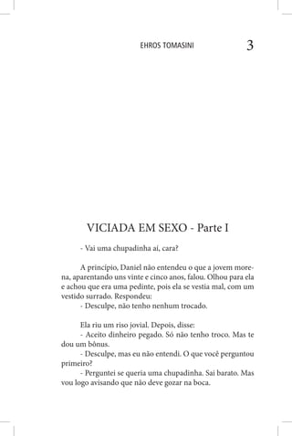 EHROS TOMASINI 3
VICIADA EM SEXO - Parte I
- Vai uma chupadinha aí, cara?
A princípio, Daniel não entendeu o que a jovem more-
na, aparentando uns vinte e cinco anos, falou. Olhou para ela
e achou que era uma pedinte, pois ela se vestia mal, com um
vestido surrado. Respondeu:
- Desculpe, não tenho nenhum trocado.
Ela riu um riso jovial. Depois, disse:
- Aceito dinheiro pegado. Só não tenho troco. Mas te
dou um bônus.
- Desculpe, mas eu não entendi. O que você perguntou
primeiro?
- Perguntei se queria uma chupadinha. Sai barato. Mas
vou logo avisando que não deve gozar na boca.
 