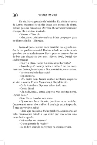 VICIADA EM SEXO30
Ele riu. Havia gostado da baixinha. Ela devia ter cerca
de 1,60m enquanto ele media quase dois metros de altura.
1,85cm para ser mais exato. Ofereceu-lhe cavalheirescamente
o braço. Ela o aceitou sorrindo.
- Vamos. - Disse ele.
- Mas, antes, deixa eu vender as fichas que peguei para
os últimos da fila. - Ela pediu.
Pouco depois, estavam num barzinho no segundo an-
dar de um prédio comercial. Haviam subido a estreita escada
que dava ao estabelecimento. Havia poucas pessoas dentro
do bar com decoração dos anos 1930 ou 1940, Daniel não
soube precisar.
- Não vi a placa. Como é o nome deste barzinho?
- Aconchego. O nome já define o estilo. É um bar novo,
mas com decoração antiquada. Dos anos trinta, com certeza.
- Você entende de decoração?
- Sou arquiteta.
- Oh, muito bem. Nunca conheci nenhuma arquiteta
ao vivo e a cores. Prazer. Meu nome é Daniel Stenio.
- Carla Azambuja. O prazer vai ser todo meu.
- Como disse?
- Oh, nada, nada... estava dispersa. Mas ouvi teu nome.
Daniel, não é?
- Sim, Carla. Escolha uma mesa.
- Quero uma bem discreta, que fique num cantinho.
Quanto mais escurinho, melhor. É que hoje estou inspirada.
É meu aniversário, sabia?
- Claro que não sabia. Meus parabéns. Muitos anos de
vida. Faremos um brinde a isso, assim que você achar uma
mesa do teu agrado.
- Vai me dar um presente?
- O que gostaria de receber?
- Eu te direi quando estivermos na quinta cerveja.
 