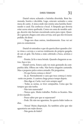EHROS TOMASINI 31
Daniel estava achando a loirinha divertida. Bem hu-
morada, bonita e decidida. Logo, estavam sentados a uma
mesa do canto. A única onde não existia uma luzinha ilumi-
nando o casal. Ela conhecia o local. A lâmpada que deveria
estar acesa estava quebrada. Como era uma de modelo anti-
go, decerto não haviam encontrada outra para repor. Quan-
do o garçom chegou com uma cerveja, sem que eles tivessem
pedido, ela disse:
- Traga-nos duas outras, imediatamente. Essa vai ser
para eu comemorar.
Daniel só entendeu o que ela queria dizer quando a loi-
ra virou a cerveja e a sorveu totalmente do próprio gargalo,
de um só gole. Ela botou a mão cobrindo a boca, arrotou e
disse:
- Pronto. Já fiz o meu brinde. Quando chegarem as ou-
tras, faça o teu.
Daniel sorriu. Estava cada vez mais gostando da com-
panhia dela. Olhou em volta. Não havia ninguém cantando.
Mas o pequeno palco estava armado. Ele perguntou:
- De que horas começa o show?
- Já, já. Normalmente o cara que toca começa à meia-
-noite em ponto. A cantora chega pouco tempo depois.
- Mas diga aí, Carla: você vem sempre aqui?
- Todas as sextas, se tiver companhia. Coisa que faz
tempos que não tenho.
- Não tem namorado?
- Nunca quis. Muito trabalho. Prefiro os ficantes. Mas
já tive marido.
- Posso saber por que se separaram?
- Pode. Ele não me aguentou. Eu queria foder todos os
dias.
- Nossa! Muita disposição. Eu também acho que não
aguentaria um rojão desses.
- Não gosta de foder?
 