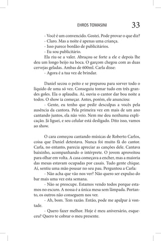 EHROS TOMASINI 33
- Você é um convencido. Gostei. Pode provar o que diz?
- Claro. Mas a noite é apenas uma criança.
- Isso parece bordão de publicitários.
- Eu sou publicitário.
Ela riu-se a valer. Abraçou-se forte a ele e depois lhe
deu um longo beijo na boca. O garçom chegou com as duas
cervejas geladas. Ambas de 600ml. Carla disse:
- Agora é a tua vez de brindar.
Daniel secou o peito e se preparou para sorver todo o
líquido de uma só vez. Conseguiu tomar tudo em três gran-
des goles. Ela o aplaudiu. Aí, ouviu o cantor dar boa noite a
todos. O show ia começar. Antes, porém, ele anunciou:
- Gente, eu tenho que pedir desculpas a vocês pela
ausência da cantora. Pela primeira vez em mais de um ano
cantando juntos, ela não veio. Nem me deu nenhuma expli-
cação. Já liguei, e seu celular está desligado. Dito isso, vamos
ao show.
O cara começou cantando músicas de Roberto Carlos,
coisa que Daniel detestava. Nunca foi muito fã do cantor.
Carla, no entanto, parecia apreciar as canções dele. Cantava
baixinho, acompanhando o intérprete. O jovem aproveitou
para olhar em volta. A casa começava a encher, mas a maioria
das mesas estavam ocupadas por casais. Tudo gente chique.
Aí, sentiu uma mão pousar no seu pau. Perguntou a Carla:
- Não acha que vão nos ver? Não quero ser expulso do
bar mais uma vez esta semana.
- Não se preocupe. Estamos vendo todos porque esta-
mos no escuro. A nossa é a única mesa sem lâmpada. Portan-
to, os outros não conseguem nos ver.
- Ah, bom. Tem razão. Então, pode me apalpar à von-
tade.
- Quero fazer melhor. Hoje é meu aniversário, esque-
ceu? Quero te cobrar o meu presente.
 
