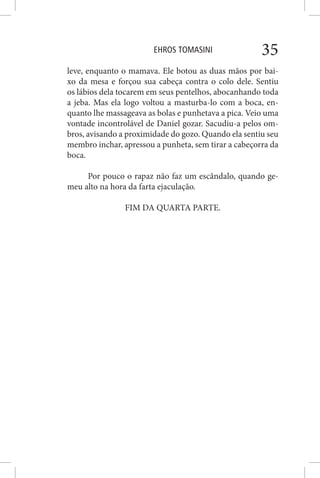 EHROS TOMASINI 35
leve, enquanto o mamava. Ele botou as duas mãos por bai-
xo da mesa e forçou sua cabeça contra o colo dele. Sentiu
os lábios dela tocarem em seus pentelhos, abocanhando toda
a jeba. Mas ela logo voltou a masturba-lo com a boca, en-
quanto lhe massageava as bolas e punhetava a pica. Veio uma
vontade incontrolável de Daniel gozar. Sacudiu-a pelos om-
bros, avisando a proximidade do gozo. Quando ela sentiu seu
membro inchar, apressou a punheta, sem tirar a cabeçorra da
boca.
Por pouco o rapaz não faz um escândalo, quando ge-
meu alto na hora da farta ejaculação.
FIM DA QUARTA PARTE.
 