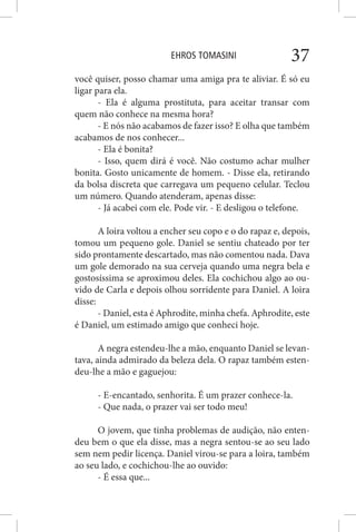 EHROS TOMASINI 37
você quiser, posso chamar uma amiga pra te aliviar. É só eu
ligar para ela.
- Ela é alguma prostituta, para aceitar transar com
quem não conhece na mesma hora?
- E nós não acabamos de fazer isso? E olha que também
acabamos de nos conhecer...
- Ela é bonita?
- Isso, quem dirá é você. Não costumo achar mulher
bonita. Gosto unicamente de homem. - Disse ela, retirando
da bolsa discreta que carregava um pequeno celular. Teclou
um número. Quando atenderam, apenas disse:
- Já acabei com ele. Pode vir. - E desligou o telefone.
A loira voltou a encher seu copo e o do rapaz e, depois,
tomou um pequeno gole. Daniel se sentiu chateado por ter
sido prontamente descartado, mas não comentou nada. Dava
um gole demorado na sua cerveja quando uma negra bela e
gostosíssima se aproximou deles. Ela cochichou algo ao ou-
vido de Carla e depois olhou sorridente para Daniel. A loira
disse:
- Daniel, esta é Aphrodite, minha chefa. Aphrodite, este
é Daniel, um estimado amigo que conheci hoje.
A negra estendeu-lhe a mão, enquanto Daniel se levan-
tava, ainda admirado da beleza dela. O rapaz também esten-
deu-lhe a mão e gaguejou:
- E-encantado, senhorita. É um prazer conhece-la.
- Que nada, o prazer vai ser todo meu!
O jovem, que tinha problemas de audição, não enten-
deu bem o que ela disse, mas a negra sentou-se ao seu lado
sem nem pedir licença. Daniel virou-se para a loira, também
ao seu lado, e cochichou-lhe ao ouvido:
- É essa que...
 