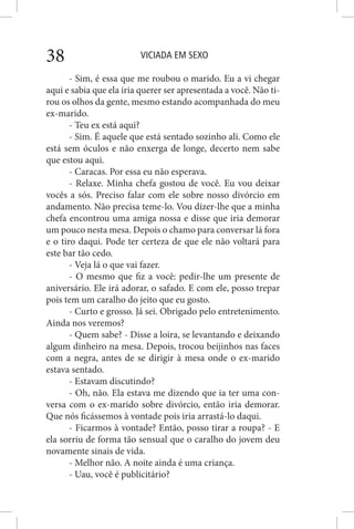 VICIADA EM SEXO38
- Sim, é essa que me roubou o marido. Eu a vi chegar
aqui e sabia que ela iria querer ser apresentada a você. Não ti-
rou os olhos da gente, mesmo estando acompanhada do meu
ex-marido.
- Teu ex está aqui?
- Sim. É aquele que está sentado sozinho ali. Como ele
está sem óculos e não enxerga de longe, decerto nem sabe
que estou aqui.
- Caracas. Por essa eu não esperava.
- Relaxe. Minha chefa gostou de você. Eu vou deixar
vocês a sós. Preciso falar com ele sobre nosso divórcio em
andamento. Não precisa teme-lo. Vou dizer-lhe que a minha
chefa encontrou uma amiga nossa e disse que iria demorar
um pouco nesta mesa. Depois o chamo para conversar lá fora
e o tiro daqui. Pode ter certeza de que ele não voltará para
este bar tão cedo.
- Veja lá o que vai fazer.
- O mesmo que fiz a você: pedir-lhe um presente de
aniversário. Ele irá adorar, o safado. E com ele, posso trepar
pois tem um caralho do jeito que eu gosto.
- Curto e grosso. Já sei. Obrigado pelo entretenimento.
Ainda nos veremos?
- Quem sabe? - Disse a loira, se levantando e deixando
algum dinheiro na mesa. Depois, trocou beijinhos nas faces
com a negra, antes de se dirigir à mesa onde o ex-marido
estava sentado.
- Estavam discutindo?
- Oh, não. Ela estava me dizendo que ia ter uma con-
versa com o ex-marido sobre divórcio, então iria demorar.
Que nós ficássemos à vontade pois iria arrastá-lo daqui.
- Ficarmos à vontade? Então, posso tirar a roupa? - E
ela sorriu de forma tão sensual que o caralho do jovem deu
novamente sinais de vida.
- Melhor não. A noite ainda é uma criança.
- Uau, você é publicitário?
 