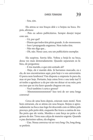 EHROS TOMASINI 39
- Sou, sim.
Ela atirou-se nos braços dele e o beijou na boca. De-
pois, afirmou:
- Pois eu adoro publicitários. Sempre desejei trepar
com um.
- Ué, por quê?
- Dizem que todos têm pênis grande. A-do-roooooooo.
- Isso é propaganda enganosa. Nem todos têm.
- Não me diga que...
- Oh, não. Nesse caso, sou um publicitário exemplar.
Ela suspirou. Sorriu feliz. Voltou a beijá-lo na boca,
dessa vez mais demoradamente. Quando separaram os lá-
bios, ele perguntou:
- E teu marido, o que está sentado ali?
- Hoje, ele é marido dela. Já havíamos marcado, eu e
ela, de nos encontrarmos aqui, pois hoje é o seu aniversário.
O porra nem lembrava! Vim disposta a empresta-lo para ela,
mas só por hoje. Portanto, hoje estou livre e sou toda tua! E
só tenho a agradecer a ela por não me deixar só na mão, pois
era isso que eu iria fazer quando chegasse em casa.
- Você também é curta e grossa?
- Mmmmmmmmmmm? Isso terá de ser uma longa
conversa!
Cerca de uma hora depois, estavam num motel. Nem
bem entraram, ela se atirou em seus braços. Beijou-o apres-
sadamente na boca mas logo foi descendo com os lábios pelo
pescoço, pelo peito dele, enquanto lhe tirava a camisa de ma-
lha preta que ele vestia. Mordeu-o com força no peito e ele
gemeu de dor. Tirou suas calças de maneira urgente. Quando
o pau duríssimo saltou, ela elogiou:
- Uau. Nossa conversa vai ser very long. Ou, long dong,
se preferir.
 