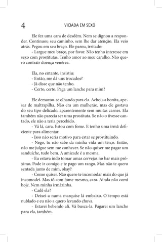 VICIADA EM SEXO4
Ele fez uma cara de desdém. Nem se dignou a respon-
der. Continuou seu caminho, sem lhe dar atenção. Ela veio
atrás. Pegou em seu braço. Ele parou, irritado:
- Largue meu braço, por favor. Não tenho interesse em
sexo com prostitutas. Tenho amor ao meu caralho. Não que-
ro contrair doença venérea.
Ela, no entanto, insistiu:
- Então, me dá uns trocados?
- Já disse que não tenho.
- Certo, certo. Paga um lanche para mim?
Ele demorou-se olhando para ela. Achou-a bonita, ape-
sar de maltrapilha. Não era um mulherão, mas ele gostava
do seu tipo delicado, aparentemente sem muitas carnes. Ela
também não parecia ser uma prostituta. Se não o tivesse can-
tado, ele não a teria percebido.
- Vá lá, cara. Estou com fome. E tenho uma irmã defi-
ciente para alimentar.
- Isso não seria motivo para estar se prostituindo.
- Nego, tu não sabe da minha vida um terço. Então,
não me julgue sem me conhecer. Se não quiser me pagar um
sanduíche, tudo bem. A amizade é a mesma.
- Eu estava indo tomar umas cervejas no bar mais pró-
ximo. Pode ir comigo e te pago um rango. Mas não te quero
sentada junto de mim, okay?
- Como quiser. Não quero te incomodar mais do que já
incomodei. Mas tô com fome mesmo, cara. Ainda não comi
hoje. Nem minha irmãzinha.
- Cadê ela?
- Deixei-a numa marquise lá embaixo. O tempo está
nublado e eu não a quero levando chuva.
- Estarei bebendo ali. Vá busca-la. Pagarei um lanche
para ela, também.
 
