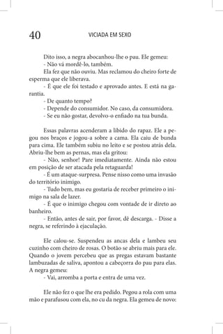 VICIADA EM SEXO40
Dito isso, a negra abocanhou-lhe o pau. Ele gemeu:
- Não vá mordê-lo, também.
Ela fez que não ouviu. Mas reclamou do cheiro forte de
esperma que ele liberava.
- É que ele foi testado e aprovado antes. E está na ga-
rantia.
- De quanto tempo?
- Depende do consumidor. No caso, da consumidora.
- Se eu não gostar, devolvo-o enfiado na tua bunda.
Essas palavras acenderam a libido do rapaz. Ele a pe-
gou nos braços e jogou-a sobre a cama. Ela caiu de bunda
para cima. Ele também subiu no leito e se postou atrás dela.
Abriu-lhe bem as pernas, mas ela gritou:
- Não, senhor! Pare imediatamente. Ainda não estou
em posição de ser atacada pela retaguarda!
- É um ataque-surpresa. Pense nisso como uma invasão
do território inimigo.
- Tudo bem, mas eu gostaria de receber primeiro o ini-
migo na sala de lazer.
- É que o inimigo chegou com vontade de ir direto ao
banheiro.
- Então, antes de sair, por favor, dê descarga. - Disse a
negra, se referindo à ejaculação.
Ele calou-se. Suspendeu as ancas dela e lambeu seu
cuzinho com cheiro de rosas. O botão se abriu mais para ele.
Quando o jovem percebeu que as pregas estavam bastante
lambuzadas de saliva, apontou a cabeçorra do pau para elas.
A negra gemeu:
- Vai, arromba a porta e entra de uma vez.
Ele não fez o que lhe era pedido. Pegou a rola com uma
mão e parafusou com ela, no cu da negra. Ela gemeu de novo:
 