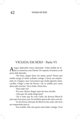 VICIADA EM SEXO42
VICIADA EM SEXO - Parte VI
Anegra Aphrodite estava destruída. Tinha fodido de to-
das as maneiras com Daniel. De repente, levantou-se de
perto dele dizendo:
- Por hoje, chega! Quer me matar, peste? Pensei que
minha amiga já tinha acabado contigo e havia me empres-
tado só o bagaço, mas você parece que ainda aguenta outra,
caralho. Chego a estar de boceta e de cu ardido, por causa
dessa jeba enorme. Vai te foder. Estou fora.
- Para onde vai?
- Pra casa. Quero chegar antes do meu marido.
- Acha que ele ainda chega hoje?
- Foi o trato que fiz com Carla: ela deveria liberá-lo
para que fosse para casa. Eu também queria dar uma com ele.
- Se ela tivesse intenção de liberá-lo tão cedo, não teria
me emprestado para ti.
- Faz sentido. Mas não quero mais foder contigo. Você
 