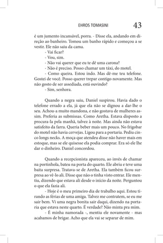 EHROS TOMASINI 43
é um jumento incansável, porra. - Disse ela, andando em di-
reção ao banheiro. Tomou um banho rápido e começou a se
vestir. Ele não saiu da cama.
- Vai ficar?
- Vou, sim.
- Não vai querer que eu te dê uma carona?
- Não é preciso. Posso chamar um táxi, do motel.
- Como queira. Estou indo. Mas dê-me teu telefone.
Gostei de você. Posso querer trepar contigo novamente. Mas
não gosto de ser assediada, está ouvindo?
- Sim, senhora.
Quando a negra saiu, Daniel suspirou. Havia dado o
telefone errado a ela, já que ela não se dignou a dar-lhe o
seu. Achou-a muito mandona, e não gostava de mulheres as-
sim. Preferia as submissas. Como Aretha. Estava disposto a
procura-la pela manhã, talvez à noite. Mas ainda não estava
satisfeito da farra. Queria beber mais um pouco. No frigobar
do motel não havia cervejas. Ligou para a portaria. Pediu cin-
co longs necks. A moça que atendeu disse não haver mais em
estoque, mas se ele quisesse ela podia comprar. Era só ele lhe
dar o dinheiro. Daniel concordou.
Quando a recepcionista apareceu, ao invés de chamar
na portinhola, bateu na porta do quarto. Ele abriu e teve uma
baita surpresa. Tratava-se de Aretha. Ela também ficou sur-
presa ao vê-lo ali. Disse que não o tinha visto entrar. Ele men-
tiu, dizendo que estava ali desde o início da noite. Perguntou
o que ela fazia ali.
- Hoje é o meu primeiro dia de trabalho aqui. Estou ti-
rando as férias de uma amiga. Talvez me contratem, se eu me
sair bem. Vi uma negra bonita sair daqui, dizendo na porta-
ria que estava neste quarto. É verdade? Não minta pra mim.
- É minha namorada -, mentiu ele novamente - mas
acabamos de brigar. Acho que ela vai se separar de mim.
 