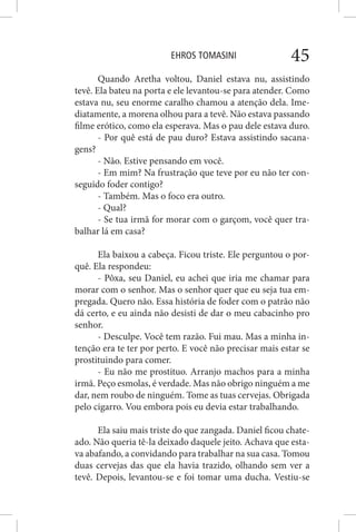EHROS TOMASINI 45
Quando Aretha voltou, Daniel estava nu, assistindo
tevê. Ela bateu na porta e ele levantou-se para atender. Como
estava nu, seu enorme caralho chamou a atenção dela. Ime-
diatamente, a morena olhou para a tevê. Não estava passando
filme erótico, como ela esperava. Mas o pau dele estava duro.
- Por quê está de pau duro? Estava assistindo sacana-
gens?
- Não. Estive pensando em você.
- Em mim? Na frustração que teve por eu não ter con-
seguido foder contigo?
- Também. Mas o foco era outro.
- Qual?
- Se tua irmã for morar com o garçom, você quer tra-
balhar lá em casa?
Ela baixou a cabeça. Ficou triste. Ele perguntou o por-
quê. Ela respondeu:
- Pôxa, seu Daniel, eu achei que iria me chamar para
morar com o senhor. Mas o senhor quer que eu seja tua em-
pregada. Quero não. Essa história de foder com o patrão não
dá certo, e eu ainda não desisti de dar o meu cabacinho pro
senhor.
- Desculpe. Você tem razão. Fui mau. Mas a minha in-
tenção era te ter por perto. E você não precisar mais estar se
prostituindo para comer.
- Eu não me prostituo. Arranjo machos para a minha
irmã. Peço esmolas, é verdade. Mas não obrigo ninguém a me
dar, nem roubo de ninguém. Tome as tuas cervejas. Obrigada
pelo cigarro. Vou embora pois eu devia estar trabalhando.
Ela saiu mais triste do que zangada. Daniel ficou chate-
ado. Não queria tê-la deixado daquele jeito. Achava que esta-
va abafando, a convidando para trabalhar na sua casa. Tomou
duas cervejas das que ela havia trazido, olhando sem ver a
tevê. Depois, levantou-se e foi tomar uma ducha. Vestiu-se
 