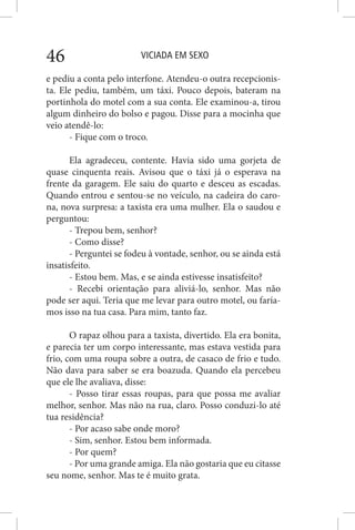 VICIADA EM SEXO46
e pediu a conta pelo interfone. Atendeu-o outra recepcionis-
ta. Ele pediu, também, um táxi. Pouco depois, bateram na
portinhola do motel com a sua conta. Ele examinou-a, tirou
algum dinheiro do bolso e pagou. Disse para a mocinha que
veio atendê-lo:
- Fique com o troco.
Ela agradeceu, contente. Havia sido uma gorjeta de
quase cinquenta reais. Avisou que o táxi já o esperava na
frente da garagem. Ele saiu do quarto e desceu as escadas.
Quando entrou e sentou-se no veículo, na cadeira do caro-
na, nova surpresa: a taxista era uma mulher. Ela o saudou e
perguntou:
- Trepou bem, senhor?
- Como disse?
- Perguntei se fodeu à vontade, senhor, ou se ainda está
insatisfeito.
- Estou bem. Mas, e se ainda estivesse insatisfeito?
- Recebi orientação para aliviá-lo, senhor. Mas não
pode ser aqui. Teria que me levar para outro motel, ou faría-
mos isso na tua casa. Para mim, tanto faz.
O rapaz olhou para a taxista, divertido. Ela era bonita,
e parecia ter um corpo interessante, mas estava vestida para
frio, com uma roupa sobre a outra, de casaco de frio e tudo.
Não dava para saber se era boazuda. Quando ela percebeu
que ele lhe avaliava, disse:
- Posso tirar essas roupas, para que possa me avaliar
melhor, senhor. Mas não na rua, claro. Posso conduzi-lo até
tua residência?
- Por acaso sabe onde moro?
- Sim, senhor. Estou bem informada.
- Por quem?
- Por uma grande amiga. Ela não gostaria que eu citasse
seu nome, senhor. Mas te é muito grata.
 