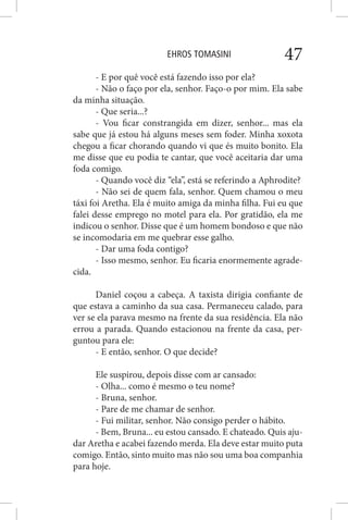 EHROS TOMASINI 47
- E por quê você está fazendo isso por ela?
- Não o faço por ela, senhor. Faço-o por mim. Ela sabe
da minha situação.
- Que seria...?
- Vou ficar constrangida em dizer, senhor... mas ela
sabe que já estou há alguns meses sem foder. Minha xoxota
chegou a ficar chorando quando vi que és muito bonito. Ela
me disse que eu podia te cantar, que você aceitaria dar uma
foda comigo.
- Quando você diz “ela”, está se referindo a Aphrodite?
- Não sei de quem fala, senhor. Quem chamou o meu
táxi foi Aretha. Ela é muito amiga da minha filha. Fui eu que
falei desse emprego no motel para ela. Por gratidão, ela me
indicou o senhor. Disse que é um homem bondoso e que não
se incomodaria em me quebrar esse galho.
- Dar uma foda contigo?
- Isso mesmo, senhor. Eu ficaria enormemente agrade-
cida.
Daniel coçou a cabeça. A taxista dirigia confiante de
que estava a caminho da sua casa. Permaneceu calado, para
ver se ela parava mesmo na frente da sua residência. Ela não
errou a parada. Quando estacionou na frente da casa, per-
guntou para ele:
- E então, senhor. O que decide?
Ele suspirou, depois disse com ar cansado:
- Olha... como é mesmo o teu nome?
- Bruna, senhor.
- Pare de me chamar de senhor.
- Fui militar, senhor. Não consigo perder o hábito.
- Bem, Bruna... eu estou cansado. E chateado. Quis aju-
dar Aretha e acabei fazendo merda. Ela deve estar muito puta
comigo. Então, sinto muito mas não sou uma boa companhia
para hoje.
 